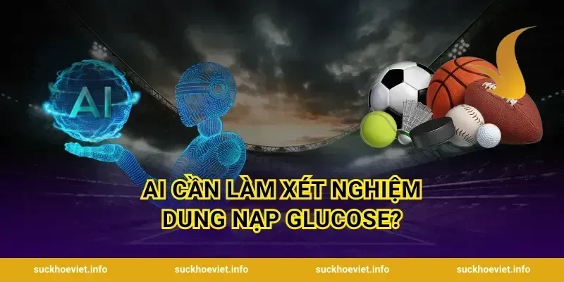 Ai Cần Làm Xét Nghiệm Dung Nạp Glucose?