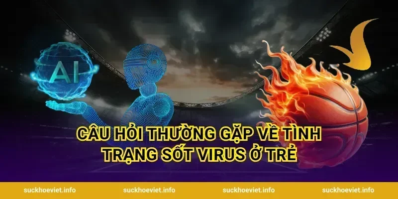 Câu hỏi thường gặp về tình trạng sốt virus ở trẻ